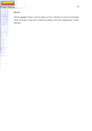   10
Índice (s)
Elemento opcional. Consiste na lista de palavras ou frases, ordenadas de acordo com determinado
critério, que localiza e remete para as informações contidas no texto. Para complementação, consultar
NBR-6034.
 