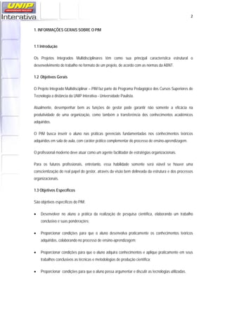   2
1. INFORMAÇÕES GERAIS SOBRE O PIM
1.1 Introdução
Os Projetos Integrados Multidisciplinares têm como sua principal característica estrutural o
desenvolvimento do trabalho no formato de um projeto, de acordo com as normas da ABNT.
1.2 Objetivos Gerais
O Projeto Integrado Multidisciplinar – PIM faz parte do Programa Pedagógico dos Cursos Superiores de
Tecnologia a distância da UNIP Interativa - Universidade Paulista.
Atualmente, desempenhar bem as funções de gestor pode garantir não somente a eficácia na
produtividade de uma organização, como também a transferência dos conhecimentos acadêmicos
adquiridos.
O PIM busca inserir o aluno nas práticas gerenciais fundamentadas nos conhecimentos teóricos
adquiridos em sala de aula, com caráter prático complementar do processo de ensino-aprendizagem.
O profissional moderno deve atuar como um agente facilitador de estratégias organizacionais.
Para os futuros profissionais, entretanto, essa habilidade somente será viável se houver uma
conscientização do real papel do gestor, através da visão bem delineada da estrutura e dos processos
organizacionais.
1.3 Objetivos Específicos
São objetivos específicos do PIM:
• Desenvolver no aluno a prática da realização de pesquisa científica, elaborando um trabalho
conclusivo e suas ponderações;
• Proporcionar condições para que o aluno desenvolva praticamente os conhecimentos teóricos
adquiridos, colaborando no processo de ensino-aprendizagem;
• Proporcionar condições para que o aluno adquira conhecimentos e aplique praticamente em seus
trabalhos conclusivos as técnicas e metodologias de produção científica;
• Proporcionar condições para que o aluno possa argumentar e discutir as tecnologias utilizadas.
 