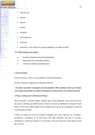  21
• Folha de rosto;
• Resumo;
• Abstract;
• Sumário;
• Introdução;
• Desenvolvimento ;
• Conclusão;
• Referências– Citar as fontes de pesquisa (bibliografia, nos moldes da ABNT).
2.4. O PIM I abrange as disciplinas:
Princípios de Sistemas de Informação (base)
Organização de computadores (base)
Comunicação aplicada (complementar)
 
3. Envio do projeto
Verificar informações sobre o envio do trabalho na Plataforma Blackboard.
As datas encontram-se publicadas no calendário acadêmico.
* Os alunos reprovados em qualquer uma das disciplinas PIM só poderão enviar seus Projetos,
caso estejam matriculados em regime de dependência (verificar prazos na secretaria interativa).
4. Prazos e validação do recebimento do Projeto
Não serão aceitos, em hipótese alguma, trabalhos após as datas publicadas, ou por outros meios que
não sejam os definidos pela UNIP Interativa. Portanto, não haverá possibilidade de entrega do Projeto
PIM via e-mail, correio, Digital Dropbox, FAX ou qualquer outro meio que não esteja ligado ao Campo de
Envio destinado ao Projeto.
O PIM é um projeto que consta do Programa Pedagógico dos Cursos Superiores de Tecnologia e
corresponde à computação de 50 horas (para cada PIM), totalizando 100 horas no semestre,
equivalendo ao controle de frequência e nota do aluno, desde que apresente conceito igual ou maior
que 5,0 (cinco).
 
