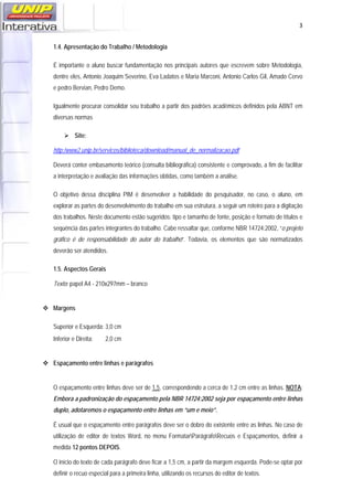   3
1.4. Apresentação do Trabalho / Metodologia
É importante o aluno buscar fundamentação nos principais autores que escrevem sobre Metodologia,
dentre eles, Antonio Joaquim Severino, Eva Ladatos e Maria Marconi, Antonio Carlos Gil, Amado Cervo
e pedro Bervian, Pedro Demo.
Igualmente procurar consolidar seu trabalho a partir dos padrões acadêmicos definidos pela ABNT em
diversas normas
Site:
http:/www2.unip.br/servicos/biblioteca/download/manual_de_normalizacao.pdf
Deverá conter embasamento teórico (consulta bibliográfica) consistente e comprovado, a fim de facilitar
a interpretação e avaliação das informações obtidas, como também a análise.
O objetivo dessa disciplina PIM é desenvolver a habilidade do pesquisador, no caso, o aluno, em
explorar as partes do desenvolvimento do trabalho em sua estrutura, a seguir um roteiro para a digitação
dos trabalhos. Neste documento estão sugeridos: tipo e tamanho de fonte, posição e formato de títulos e
sequência das partes integrantes do trabalho. Cabe ressaltar que, conforme NBR 14724:2002, “o projeto
gráfico é de responsabilidade do autor do trabalho”. Todavia, os elementos que são normatizados
deverão ser atendidos.
1.5. Aspectos Gerais
Texto: papel A4 - 210x297mm – branco
Margens
Superior e Esquerda: 3,0 cm
Inferior e Direita: 2,0 cm
Espaçamento entre linhas e parágrafos
O espaçamento entre linhas deve ser de 1,5, correspondendo a cerca de 1,2 cm entre as linhas. NOTA:
Embora a padronização do espaçamento pela NBR 14724:2002 seja por espaçamento entre linhas
duplo, adotaremos o espaçamento entre linhas em “um e meio”.
É usual que o espaçamento entre parágrafos deve ser o dobro do existente entre as linhas. No caso de
utilização de editor de textos Word, no menu FormatarParágrafoRecuos e Espaçamentos, definir a
medida 12 pontos DEPOIS.
O início do texto de cada parágrafo deve ficar a 1,5 cm, a partir da margem esquerda. Pode-se optar por
definir o recuo especial para a primeira linha, utilizando os recursos do editor de textos.
 
