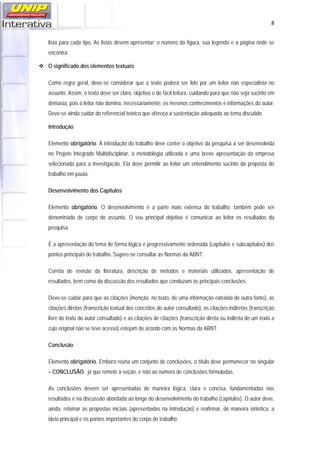   8
lista para cada tipo. As listas devem apresentar: o número da figura, sua legenda e a página onde se
encontra.
O significado dos elementos textuais
Como regra geral, deve-se considerar que o texto poderá ser lido por um leitor não especialista no
assunto. Assim, o texto deve ser claro, objetivo e de fácil leitura, cuidando para que não seja sucinto em
demasia, pois o leitor não domina, necessariamente, os mesmos conhecimentos e informações do autor.
Deve-se ainda cuidar do referencial teórico que ofereça a sustentação adequada ao tema discutido.
Introdução
Elemento obrigatório. A introdução do trabalho deve conter o objetivo da pesquisa a ser desenvolvida
no Projeto Integrado Multidisciplinar, a metodologia utilizada e uma breve apresentação da empresa
selecionada para a investigação. Ela deve permitir ao leitor um entendimento sucinto da proposta do
trabalho em pauta.
Desenvolvimento dos Capítulos
Elemento obrigatório. O desenvolvimento é a parte mais extensa do trabalho; também pode ser
denominado de corpo do assunto. O seu principal objetivo é comunicar ao leitor os resultados da
pesquisa.
É a apresentação do tema de forma lógica e progressivamente ordenada (capítulos e subcapítulos) dos
pontos principais do trabalho. Sugere-se consultar as Normas da ABNT.
Consta de revisão da literatura, descrição de métodos e materiais utilizados, apresentação de
resultados, bem como da discussão dos resultados que conduzam às principais conclusões.
Deve-se cuidar para que as citações (menção, no texto, de uma informação extraída de outra fonte), as
citações diretas (transcrição textual dos conceitos do autor consultado), as citações indiretas (transcrição
livre do texto do autor consultado) e as citações de citações (transcrição direta ou indireta de um texto a
cujo original não se teve acesso) estejam de acordo com as Normas da ABNT.
Conclusão
Elemento obrigatório. Embora reúna um conjunto de conclusões, o título deve permanecer no singular
– CONCLUSÃO, já que remete à seção, e não ao número de conclusões formuladas.
As conclusões devem ser apresentadas de maneira lógica, clara e concisa, fundamentadas nos
resultados e na discussão abordada ao longo do desenvolvimento do trabalho (capítulos). O autor deve,
ainda, retomar as propostas iniciais (apresentadas na Introdução) e reafirmar, de maneira sintética, a
ideia principal e os pontos importantes do corpo do trabalho.
 