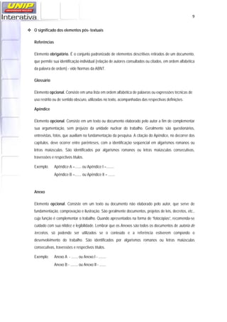   9
O significado dos elementos pós- textuais
Referências
Elemento obrigatório. É o conjunto padronizado de elementos descritivos retirados de um documento,
que permite sua identificação individual (relação de autores consultados ou citados, em ordem alfabética
da palavra de ordem) - vide Normas da ABNT.
Glossário
Elemento opcional. Consiste em uma lista em ordem alfabética de palavras ou expressões técnicas de
uso restrito ou de sentido obscuro, utilizadas no texto, acompanhadas das respectivas definições.
Apêndice
Elemento opcional. Consiste em um texto ou documento elaborado pelo autor a fim de complementar
sua argumentação, sem prejuízo da unidade nuclear do trabalho. Geralmente são questionários,
entrevistas, fotos, que auxiliam na fundamentação da pesquisa. A citação do Apêndice, no decorrer dos
capítulos, deve ocorrer entre parênteses, com a identificação seqüencial em algarismos romanos ou
letras maiúsculas. São identificados por algarismos romanos ou letras maiúsculas consecutivas,
travessões e respectivos títulos.
Exemplo: Apêndice A –....... ou Apêndice I –........
Apêndice B –....... ou Apêndice II – .......
Anexo
Elemento opcional. Consiste em um texto ou documento não elaborado pelo autor, que serve de
fundamentação, comprovação e ilustração. São geralmente documentos, projetos de leis, decretos, etc.,
cuja função é complementar o trabalho. Quando apresentados na forma de “fotocópias”, recomenda-se
cuidado com sua nitidez e legibilidade. Lembrar que os Anexos são todos os documentos de autoria de
terceiros, só podendo ser utilizados se o conteúdo e a referência estiverem compondo o
desenvolvimento do trabalho. São identificados por algarismos romanos ou letras maiúsculas
consecutivas, travessões e respectivos títulos.
Exemplo: Anexo A - ....... ou Anexo I - ........
Anexo B - ........ ou Anexo II - .......
 