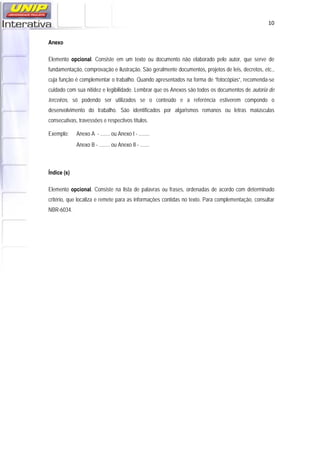   10
Anexo
Elemento opcional. Consiste em um texto ou documento não elaborado pelo autor, que serve de
fundamentação, comprovação e ilustração. São geralmente documentos, projetos de leis, decretos, etc.,
cuja função é complementar o trabalho. Quando apresentados na forma de “fotocópias”, recomenda-se
cuidado com sua nitidez e legibilidade. Lembrar que os Anexos são todos os documentos de autoria de
terceiros, só podendo ser utilizados se o conteúdo e a referência estiverem compondo o
desenvolvimento do trabalho. São identificados por algarismos romanos ou letras maiúsculas
consecutivas, travessões e respectivos títulos.
Exemplo: Anexo A - ....... ou Anexo I - ........
Anexo B - ........ ou Anexo II - .......
Índice (s)
Elemento opcional. Consiste na lista de palavras ou frases, ordenadas de acordo com determinado
critério, que localiza e remete para as informações contidas no texto. Para complementação, consultar
NBR-6034.
 