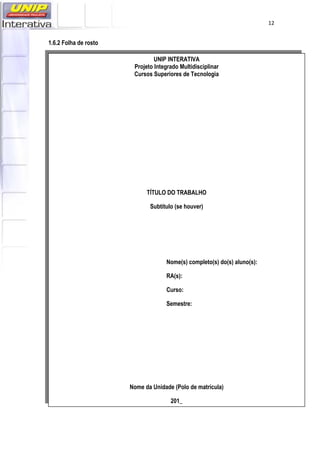   12
1.6.2 Folha de rosto
UNIP INTERATIVA
Projeto Integrado Multidisciplinar
Cursos Superiores de Tecnologia
TÍTULO DO TRABALHO
Subtítulo (se houver)
Nome(s) completo(s) do(s) aluno(s):
RA(s):
Curso:
Semestre:
Nome da Unidade (Polo de matrícula)
201_
 
