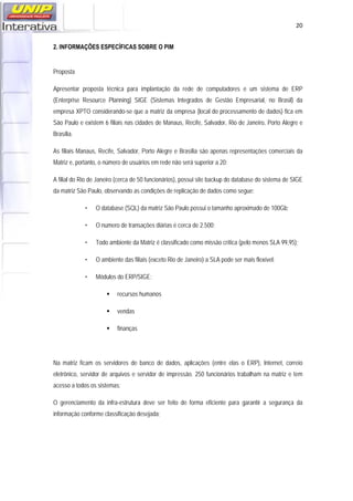   20
2. INFORMAÇÕES ESPECÍFICAS SOBRE O PIM
Proposta
Apresentar proposta técnica para implantação da rede de computadores e um sistema de ERP
(Enterprise Resource Planning) SIGE (Sistemas Integrados de Gestão Empresarial, no Brasil) da
empresa XPTO considerando-se que a matriz da empresa (local do processamento de dados) fica em
São Paulo e existem 6 filiais nas cidades de Manaus, Recife, Salvador, Rio de Janeiro, Porto Alegre e
Brasília.
As filiais Manaus, Recife, Salvador, Porto Alegre e Brasília são apenas representações comerciais da
Matriz e, portanto, o número de usuários em rede não será superior a 20;
A filial do Rio de Janeiro (cerca de 50 funcionários), possui site backup do database do sistema de SIGE
da matriz São Paulo, observando as condições de replicação de dados como segue:
• O database (SQL) da matriz São Paulo possui o tamanho aproximado de 100Gb;
• O numero de transações diárias é cerca de 2.500;
• Todo ambiente da Matriz é classificado como missão crítica (pelo menos SLA 99,95);
• O ambiente das filiais (exceto Rio de Janeiro) a SLA pode ser mais flexível;
• Módulos do ERP/SIGE:
 recursos humanos
 vendas
 finanças
Na matriz ficam os servidores de banco de dados, aplicações (entre elas o ERP), Internet, correio
eletrônico, servidor de arquivos e servidor de impressão. 250 funcionários trabalham na matriz e tem
acesso a todos os sistemas;
O gerenciamento da infra-estrutura deve ser feito de forma eficiente para garantir a segurança da
informação conforme classificação desejada;
 