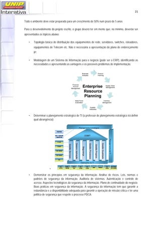   21
Todo o ambiente deve estar preparado para um crescimento de 50% num prazo de 5 anos
Para o desenvolvimento do projeto escrito, o grupo deverá ter em mente que, no mínimo, deverão ser
apresentados os tópicos abaixo:
• Topologia básica de distribuição dos equipamentos de rede, servidores, switches, roteadores,
equipamentos de Telecom etc. Não é necessária a apresentação do plano de endereçamento
IP;
• Modelagem de um Sistema de Informação para o negócio (pode ser o ERP), identificando as
necessidades e apresentando as vantagens e os possíveis problemas de implementação.
 
• Determinar o planejamento estratégico de TI (o professor de planejamento estratégico irá definir
qual abrangência);
•
• Demonstrar os princípios em segurança da informação. Análise de riscos. Leis, normas e
padrões de segurança da informação. Auditoria de sistemas. Autenticação e controle de
acesso. Aspectos tecnológicos da segurança da informação. Plano de continuidade do negócio.
Boas práticas em segurança da informação. A segurança da informação tem que garantir a
redundância e a disponibilidade adequada para garantir a operação de missão critica e ter uma
política de segurança que respeite o processo PDCA;
 