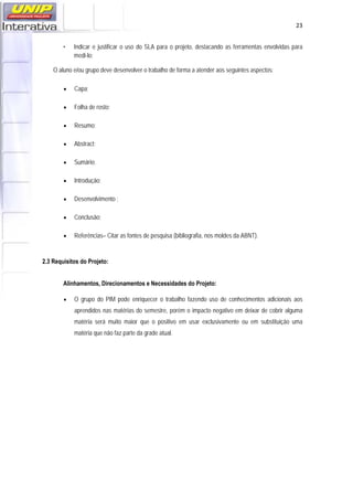   23
• Indicar e justificar o uso do SLA para o projeto, destacando as ferramentas envolvidas para
medi-lo;
O aluno e/ou grupo deve desenvolver o trabalho de forma a atender aos seguintes aspectos:
 Capa;
 Folha de rosto;
 Resumo;
 Abstract;
 Sumário;
 Introdução;
 Desenvolvimento ;
 Conclusão;
 Referências– Citar as fontes de pesquisa (bibliografia, nos moldes da ABNT).
2.3 Requisitos do Projeto:
Alinhamentos, Direcionamentos e Necessidades do Projeto:
 O grupo do PIM pode enriquecer o trabalho fazendo uso de conhecimentos adicionais aos
aprendidos nas matérias do semestre, porém o impacto negativo em deixar de cobrir alguma
matéria será muito maior que o positivo em usar exclusivamente ou em substituição uma
matéria que não faz parte da grade atual.
 