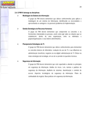   24
2.4. O PIM VI abrange as disciplinas:
 Modelagem de Sistema de Informação:
O grupo do PIM deverá demonstrar que obteve conhecimentos para aplicar a
modelagem de um sistema de Informação, identificando as necessidades e
apresentando as vantagens e os possíveis problemas de implementação.
 Gestão Estratégica de Recursos Humanos:
O grupo do PIM deverá demonstrar que compreende os conceitos e as
ferramentas relacionados às pessoas, assim como agir sobre as relações que se
estabelecem, dentro de uma organização, entre os indivíduos e
grupos/organizações e seus fatores determinantes..
 Planejamento Estratégico de TI:
O grupo do PIM deverá demonstrar que obteve conhecimentos para demonstrar
os conceitos básicos de informática; evolução do uso da TI e sua influência na
administração; benefícios; negócios na era digital; administração de TI. Ênfase na
visão estratégica da tecnologia, em vez de se prender às questões técnicas.
 Segurança da Informação:
O grupo do PIM deverá demonstrar que está capacitado a abordar os princípios
em segurança da informação. Análise de riscos. Leis, normas e padrões de
segurança da informação. Auditoria de sistemas. Autenticação e controle de
acesso. Aspectos tecnológicos da segurança da informação. Plano de
continuidade do negócio. Boas práticas em segurança da informação.
 