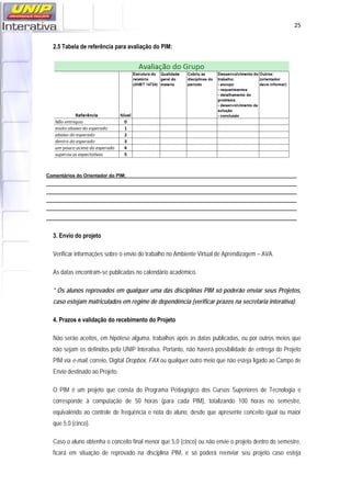   25
2.5 Tabela de referência para avaliação do PIM:
Comentários do Orientador do PIM:
3. Envio do projeto
Verificar informações sobre o envio do trabalho no Ambiente Virtual de Aprendizagem – AVA.
As datas encontram-se publicadas no calendário acadêmico.
* Os alunos reprovados em qualquer uma das disciplinas PIM só poderão enviar seus Projetos,
caso estejam matriculados em regime de dependência (verificar prazos na secretaria interativa).
4. Prazos e validação do recebimento do Projeto
Não serão aceitos, em hipótese alguma, trabalhos após as datas publicadas, ou por outros meios que
não sejam os definidos pela UNIP Interativa. Portanto, não haverá possibilidade de entrega do Projeto
PIM via e-mail, correio, Digital Dropbox, FAX ou qualquer outro meio que não esteja ligado ao Campo de
Envio destinado ao Projeto.
O PIM é um projeto que consta do Programa Pedagógico dos Cursos Superiores de Tecnologia e
corresponde à computação de 50 horas (para cada PIM), totalizando 100 horas no semestre,
equivalendo ao controle de frequência e nota do aluno, desde que apresente conceito igual ou maior
que 5,0 (cinco).
Caso o aluno obtenha o conceito final menor que 5,0 (cinco) ou não envie o projeto dentro do semestre,
ficará em situação de reprovado na disciplina PIM, e só poderá reenviar seu projeto caso esteja
 