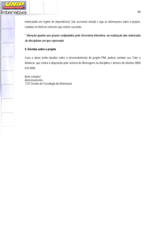   26
matriculado em regime de dependência* (via secretaria virtual) e siga as informações sobre o projeto,
contidas no AVA,no semestre que estiver cursando.
* Atenção quanto aos prazos estipulados pela Secretaria Interativa, na realização das matrículas
de disciplinas em que reprovado.
5. Dúvidas sobre o projeto
Caso o aluno tenha dúvidas sobre o desenvolvimento do projeto PIM, poderá contatar seu Tutor a
distância, que estará à disposição pelo sistema de Mensagens na disciplina e através do telefone 0800
010 9000.
Bons estudos!
Atenciosamente,
CST Gestão da Tecnologia da Informação
 
 