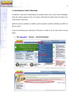   3
1.4. Apresentação do Trabalho / Metodologia
É importante o aluno buscar fundamentação nos principais autores que escrevem sobre Metodologia,
dentre eles, Antonio Joaquim Severino, Eva Ladatos e Maria Marconi, Antonio Carlos Gil, Amado Cervo
e pedro Bervian, Pedro Demo.
Igualmente procurar consolidar seu trabalho a partir dos padrões acadêmicos definidos pela ABNT em
diversas normas.
O guia de normalização para elaboração do PIM pode ser obtido no site da Unip conforme descrito
abaixo :
 Site: www.unip.br → Serviços → Guia de Normalização
 