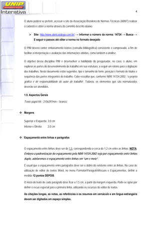   4
O aluno poderá se preferir, acessar o site da Associação Brasileira de Normas Técnicas (ABNT) realizar
o cadastro e obter a norma através do caminho descrito abaixo:
 Site: http://www.abntcatalogo.com.br/ → Informar o número da norma: 14724 → Busca →
E seguir o passos até obter a norma no formato desejado
O PIM deverá conter embasamento teórico (consulta bibliográfica) consistente e comprovado, a fim de
facilitar a interpretação e avaliação das informações obtidas, como também a análise.
O objetivo dessa disciplina PIM é desenvolver a habilidade do pesquisador, no caso, o aluno, em
explorar as partes do desenvolvimento do trabalho em sua estrutura, a seguir um roteiro para a digitação
dos trabalhos. Neste documento estão sugeridos: tipo e tamanho de fonte, posição e formato de títulos e
sequência das partes integrantes do trabalho. Cabe ressaltar que, conforme NBR 14724:2002, “o projeto
gráfico é de responsabilidade do autor do trabalho”. Todavia, os elementos que são normatizados
deverão ser atendidos.
1.5. Aspectos Gerais
Texto: papel A4 - 210x297mm – branco
 Margens
Superior e Esquerda: 3,0 cm
Inferior e Direita: 2,0 cm
 Espaçamento entre linhas e parágrafos
O espaçamento entre linhas deve ser de 1,5, correspondendo a cerca de 1,2 cm entre as linhas. NOTA:
Embora a padronização do espaçamento pela NBR 14724:2002 seja por espaçamento entre linhas
duplo, adotaremos o espaçamento entre linhas em “um e meio”.
É usual que o espaçamento entre parágrafos deve ser o dobro do existente entre as linhas. No caso de
utilização de editor de textos Word, no menu FormatarParágrafoRecuos e Espaçamentos, definir a
medida 12 pontos DEPOIS.
O início do texto de cada parágrafo deve ficar a 1,5 cm, a partir da margem esquerda. Pode-se optar por
definir o recuo especial para a primeira linha, utilizando os recursos do editor de textos.
As citações longas, as notas, as referências e os resumos em vernáculo e em língua estrangeira
devem ser digitados em espaço simples.
 