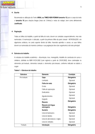   5
 Escrita
Recomenda-se utilização de Fonte ARIAL ou TIMES NEW ROMAN tamanho 12 para o corpo do texto
e tamanho 10 para citações longas (mais de 3 linhas) e notas de rodapé, bem como alinhamento
Justificado.
 Paginação
Todas as folhas do trabalho, a partir da folha de rosto, devem ser contadas sequencialmente, mas não
numeradas. A numeração é colocada, a partir da primeira folha da parte textual - INTRODUÇÃO, em
algarismos arábicos, no canto superior direito da folha. Havendo apêndice e anexo, as suas folhas
devem ser numeradas de maneira contínua e sua paginação deve dar seguimento à do texto principal.
 Estrutura do trabalho
A estrutura do trabalho acadêmico – dissertação, tese, monografia, trabalho de conclusão de curso e
similares, definida na NBR-14724:2002 (com vigência a partir de 29.09.2002), deve contemplar os
elementos pré-textuais, elementos textuais e elementos pós-textuais, conforme indicado na tabela a
seguir:
Tabela 1 – Estrutura do trabalho
Estrutura Elemento Condição
Pré-textuais Capa
Lombada
Folha de rosto
Errata
Folha de aprovação
Dedicatória
Agradecimentos
Epígrafe
Resumo
Resumo em língua
estrangeira
Sumário
Lista de ilustrações
Lista de tabelas
Lista de abreviaturas e siglas
Lista de símbolos
Obrigatório
Opcional
Obrigatório
Opcional
Opcional
Opcional
Opcional
Opcional
Obrigatório
Obrigatório
Obrigatório
Opcional
Opcional
Opcional
Opcional
Textuais Introdução Obrigatório
 