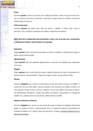   7
Errata
Elemento opcional. Trata-se de uma lista com a indicação das folhas e linhas em que ocorreram erros,
com as correções necessárias. Geralmente se apresenta em papel avulso ou encartado, acrescido ao
trabalho depois de impresso.
Folha de aprovação
Elemento opcional que contém autor, título por extenso e subtítulo, se houver local e data de
aprovação, nome, assinatura e instituição dos membros componentes da avaliação.
NOTA: Este item é indispensável para dissertações e teses; mas, de acordo com a característica
e destinação do trabalho, pode-se admitir sua supressão.
Dedicatória
Página opcional, onde o autor presta homenagem ou dedica seu trabalho. A dedicatória deve figurar à
direita, na parte inferior da folha.
Agradecimentos
Página opcional, onde são registrados agradecimentos às pessoas e/ou instituições que colaboraram
com o autor.
Epígrafe
Página opcional, onde o autor inclui uma citação, seguida de indicação de autoria, relacionada com a
matéria tratada no corpo do trabalho. A citação deve figurar à direita, na parte inferior da folha.
Resumo
Elemento obrigatório, que consiste na apresentação concisa dos pontos relevantes do trabalho. O
resumo deve dar uma visão rápida e clara do conteúdo e das conclusões do trabalho; constitui-se de
uma sequência corrente de frases concisas e objetivas e não de uma simples enumeração de tópicos,
não ultrapassando 500 palavras, seguido, logo abaixo, das palavras representativas do conteúdo do
trabalho, isto é, palavras-chave e/ou descritores, conforme Normas da ABNT.
Abstract ou Resumen ou Résumé
Elemento obrigatório que consiste em uma versão do resumo em idioma de divulgação internacional
(inglês ou espanhol ou francês, respectivamente). Deve ser seguido das palavras representativas do
conteúdo do trabalho, isto é, palavras-chave e/ou descritores, na língua. A opção da tradução deve ser
apenas por uma língua.
 