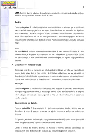   8
NOTA: Este item deve ser adaptado, de acordo com a característica e destinação do trabalho, podendo
admitir-se sua supressão nos semestres iniciais do curso.
Sumário
Elemento obrigatório. É a relação das principais seções do trabalho, na ordem em que se sucedem no
texto e com indicação da página inicial. As seções do trabalho devem ser numeradas, em algarismos
arábicos. Elementos como listas de figuras, tabelas, abreviaturas, símbolos, resumos e apêndices não
devem constar do Sumário, mas sim das Listas (próximo item). A apresentação tipográfica das divisões
e subdivisões no sumário deve ser idêntica à do texto. Para maiores informações, consultar Normas da
ABNT.
Listas
São itens opcionais, que relacionam elementos selecionados do texto, na ordem da ocorrência, com a
respectiva indicação de páginas. Pode haver uma lista única para todos os tipos de ilustrações ou uma
lista para cada tipo. As listas devem apresentar: o número da figura, sua legenda e a página onde se
encontra.
 O significado dos elementos textuais
Como regra geral, deve-se considerar que o texto poderá ser lido por um leitor não especialista no
assunto. Assim, o texto deve ser claro, objetivo e de fácil leitura, cuidando para que não seja sucinto em
demasia, pois o leitor não domina, necessariamente, os mesmos conhecimentos e informações do autor.
Deve-se ainda cuidar do referencial teórico que ofereça a sustentação adequada ao tema discutido.
Introdução
Elemento obrigatório. A introdução do trabalho deve conter o objetivo da pesquisa a ser desenvolvida
no Projeto Integrado Multidisciplinar, a metodologia utilizada e uma breve apresentação da empresa
selecionada para a investigação. Ela deve permitir ao leitor um entendimento sucinto da proposta do
trabalho em pauta.
Desenvolvimento dos Capítulos
Elemento obrigatório. O desenvolvimento é a parte mais extensa do trabalho; também pode ser
denominado de corpo do assunto. O seu principal objetivo é comunicar ao leitor os resultados da
pesquisa.
É a apresentação do tema de forma lógica e progressivamente ordenada (capítulos e subcapítulos) dos
pontos principais do trabalho. Sugere-se consultar as Normas da ABNT.
Consta de revisão da literatura, descrição de métodos e materiais utilizados, apresentação de
resultados, bem como da discussão dos resultados que conduzam às principais conclusões.
 