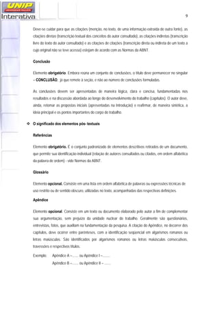   9
Deve-se cuidar para que as citações (menção, no texto, de uma informação extraída de outra fonte), as
citações diretas (transcrição textual dos conceitos do autor consultado), as citações indiretas (transcrição
livre do texto do autor consultado) e as citações de citações (transcrição direta ou indireta de um texto a
cujo original não se teve acesso) estejam de acordo com as Normas da ABNT.
Conclusão
Elemento obrigatório. Embora reúna um conjunto de conclusões, o título deve permanecer no singular
– CONCLUSÃO, já que remete à seção, e não ao número de conclusões formuladas.
As conclusões devem ser apresentadas de maneira lógica, clara e concisa, fundamentadas nos
resultados e na discussão abordada ao longo do desenvolvimento do trabalho (capítulos). O autor deve,
ainda, retomar as propostas iniciais (apresentadas na Introdução) e reafirmar, de maneira sintética, a
ideia principal e os pontos importantes do corpo do trabalho.
 O significado dos elementos pós- textuais
Referências
Elemento obrigatório. É o conjunto padronizado de elementos descritivos retirados de um documento,
que permite sua identificação individual (relação de autores consultados ou citados, em ordem alfabética
da palavra de ordem) - vide Normas da ABNT.
Glossário
Elemento opcional. Consiste em uma lista em ordem alfabética de palavras ou expressões técnicas de
uso restrito ou de sentido obscuro, utilizadas no texto, acompanhadas das respectivas definições.
Apêndice
Elemento opcional. Consiste em um texto ou documento elaborado pelo autor a fim de complementar
sua argumentação, sem prejuízo da unidade nuclear do trabalho. Geralmente são questionários,
entrevistas, fotos, que auxiliam na fundamentação da pesquisa. A citação do Apêndice, no decorrer dos
capítulos, deve ocorrer entre parênteses, com a identificação seqüencial em algarismos romanos ou
letras maiúsculas. São identificados por algarismos romanos ou letras maiúsculas consecutivas,
travessões e respectivos títulos.
Exemplo: Apêndice A –....... ou Apêndice I –........
Apêndice B –....... ou Apêndice II – .......
 