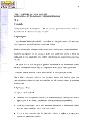   2
PROJETO INTEGRADO MULTIDISCIPLINAR - PIM
CURSO SUPERIOR DE TECNOLOGIA EM PROCESSOS GERENCIAIS
PIM VII
1. Introdução
Os Projetos Integrados Multidisciplinares – PIM têm como sua principal característica estrutural o
desenvolvimento do trabalho no formato de um relatório.
2. Objetivos gerais
O Projeto Integrado Multidisciplinar – PIM faz parte do Programa Pedagógico dos Cursos Superiores de
Tecnologia a distância, da UNIP Interativa - Universidade Paulista.
Os alunos deverão realizar o levantamento das características e práticas existentes numa organização.
Atualmente, desempenhar bem as funções de gestor pode garantir não somente a eficácia na
produtividade de uma organização, como também a transferência dos conhecimentos acadêmicos
adquiridos.
O PIM busca inserir o aluno nas práticas gerenciais fundamentadas nos conhecimentos teóricos
adquiridos em sala de aula, com caráter prático complementar do processo de ensino-aprendizagem.
O profissional moderno deve atuar como um agente facilitador de estratégias organizacionais.
Para os futuros profissionais, entretanto, essa habilidade somente será viável se houver uma
conscientização do real papel do gestor, através da visão bem delineada da estrutura e dos processos
organizacionais.
3. Objetivos específicos
São objetivos específicos do PIM:
• Desenvolver no aluno a prática da realização de um levantamento das caracteristicas e práticas
organizacionais de uma empresa, elaborando um relatório conclusivo e suas ponderações;
• Proporcionar condições para que o aluno desenvolva praticamente os conhecimentos teóricos
adquiridos, colaborando no processo de ensino-aprendizagem;
• Propiciar ao aluno uma visão ampla das dificuldades existentes na implementação, execução e
avaliação dos modelos administrativos.
 