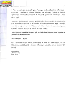   5
O PIM é um projeto que consta do Programa Pedagógico dos Cursos Superiores de Tecnologia e
corresponde à computação de 50 horas (para cada PIM), totalizando 100 horas no semestre,
equivalendo ao controle de frequência e nota do aluno, desde que apresente conceito igual ou maior
que 5,0 (cinco).
Caso o aluno obtenha o conceito final menor que 5,0 (cinco) ou não envie o projeto dentro do semestre,
ficará em situação de reprovado na disciplina PIM, e só poderá reenviar seu projeto caso esteja
matriculado em regime de dependência* (via secretaria virtual) e siga as informações sobre o projeto,
contidas na Plataforma Blackboard, no semestre que estiver cursando.
* Atenção quanto aos prazos estipulados pela Secretaria virtual, na realização das matrículas de
disciplinas em que foi reprovado.
10. Dúvidas sobre o Projeto
Caso o aluno tenha dúvidas sobre o desenvolvimento do projeto PIM, poderá contatar seu Tutor
Eletrônico, que estará à disposição pelo sistema de Mensagens na disciplina e através do telefone 0800
010 9000.
Bons estudos!
Atenciosamente,
CST Gestão
 