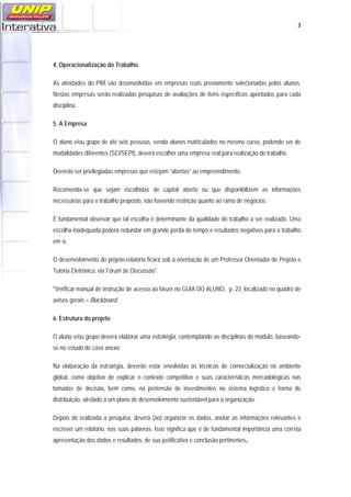   3
4. Operacionalização do Trabalho
As atividades do PIM são desenvolvidas em empresas reais previamente selecionadas pelos alunos.
Nestas empresas serão realizadas pesquisas de avaliações de itens específicos apontados para cada
disciplina.
5. A Empresa
O aluno e/ou grupo de até seis pessoas, sendo alunos matriculados no mesmo curso, podendo ser de
modalidades diferentes (SEI/SEPI), deverá escolher uma empresa real para realização do trabalho.
Deverão ser privilegiadas empresas que estejam “abertas” ao empreendimento.
Recomenda-se que sejam escolhidas de capital aberto ou que disponibilizem as informações
necessárias para o trabalho proposto, não havendo restrição quanto ao ramo de negócios.
É fundamental observar que tal escolha é determinante da qualidade do trabalho a ser realizado. Uma
escolha inadequada poderá redundar em grande perda de tempo e resultados negativos para o trabalho
em si.
O desenvolvimento do projeto-relatório ficará sob a orientação de um Professor Orientador de Projeto e
Tutoria Eletrônica, via Fórum de Discussão*.
*Verificar manual de instrução de acesso ao fórum no GUIA DO ALUNO, p. 22, localizado no quadro de
avisos gerais – Blackboard.
6. Estrutura do projeto
O aluno e/ou grupo deverá elaborar uma estratégia, contemplando as disciplinas do módulo, baseando-
se no estudo de caso anexo.
Na elaboração da estratégia, deverão estar envolvidas as técnicas de comercialização no ambiente
global, como objetivo de explicar o contexto competitivo e suas características mercadológicas nas
tomadas de decisão, bem como, na pretensão de investimentos no sistema logístico e forma de
distribuição, atrelado a um plano de desenvolvimento sustentável para a organização.
Depois de realizada a pesquisa, deverá (ão) organizar os dados, anotar as informações relevantes e
escrever um relatório, nas suas palavras. Isso significa que é de fundamental importância uma correta
apresentação dos dados e resultados, de sua justificativa e conclusão pertinentes.
 