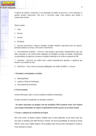   4
O objetivo do relatório é demonstrar a sua capacidade de análise de processos e como solucionar os
grandes desafios empresariais. Para isso, é necessário seguir certos padrões para facilitar a
compreensão do leitor.
Observe abaixo:
1. Capa
2. Resumo
3. Sumário
4. Introdução
5. Descreva brevemente a empresa estudada. Exemplo: atividade empresarial, porte da empresa,
principais produtos ou serviços, entre outras características.
6. Desenvolvimento (relatório) – Descrever cada proposta apresentada, fundamentando cada uma
delas, baseando-se nos conhecimentos adquiridos nas disciplinas cursadas no módulo e identificando
as oportunidades de aplicá-los na empresa estudada, lembrando-se de verificar a proposta do PIM.
7. Conclusão – Descrever sua análise final e pontos preponderantes (positivos e negativos) que
levaram o seu relatório ao êxito.
8. Referências – Citar as fontes de pesquisa (bibliografia, nos moldes da ABNT) – se houver.
7. Disciplinas contempladas no módulo:
Marketing Global;
Logística e Redes de Distribuição;
Desenvolvimento Sustentável.
8. Envio do projeto
Verificar informações sobre o envio do trabalho na Plataforma Blackboard.
As datas encontram-se publicadas no calendário acadêmico.
* Os alunos reprovados em qualquer uma das disciplinas PIM só poderão enviar seus Projetos
caso estejam matriculados em regime de dependência (verificar prazos na secretaria virtual).
9. Prazos e validação do recebimento do Projeto
Não serão aceitos, em hipótese alguma, trabalhos após as datas publicadas, ou por outros meios que
não sejam os definidos pela UNIP Interativa. Portanto, não haverá possibilidade de entrega do Projeto
PIM via e-mail, correio, Digital Dropbox, FAX ou qualquer outro meio que não esteja ligado ao Campo de
Envio destinado ao Projeto.
 