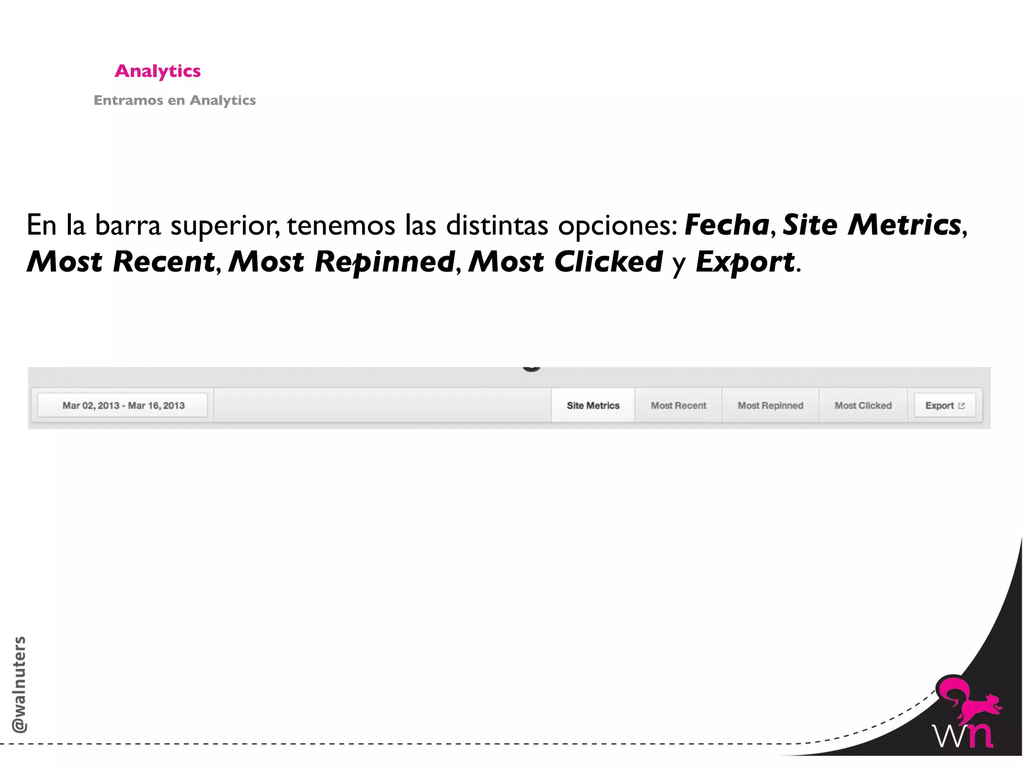 Analytics	

     Entramos en Analytics	





En la barra superior, tenemos las distintas opciones: Fecha, Site Metrics, 	

Most Recent, Most Repinned, Most Clicked y Export.	





                                                                          147	
  
 