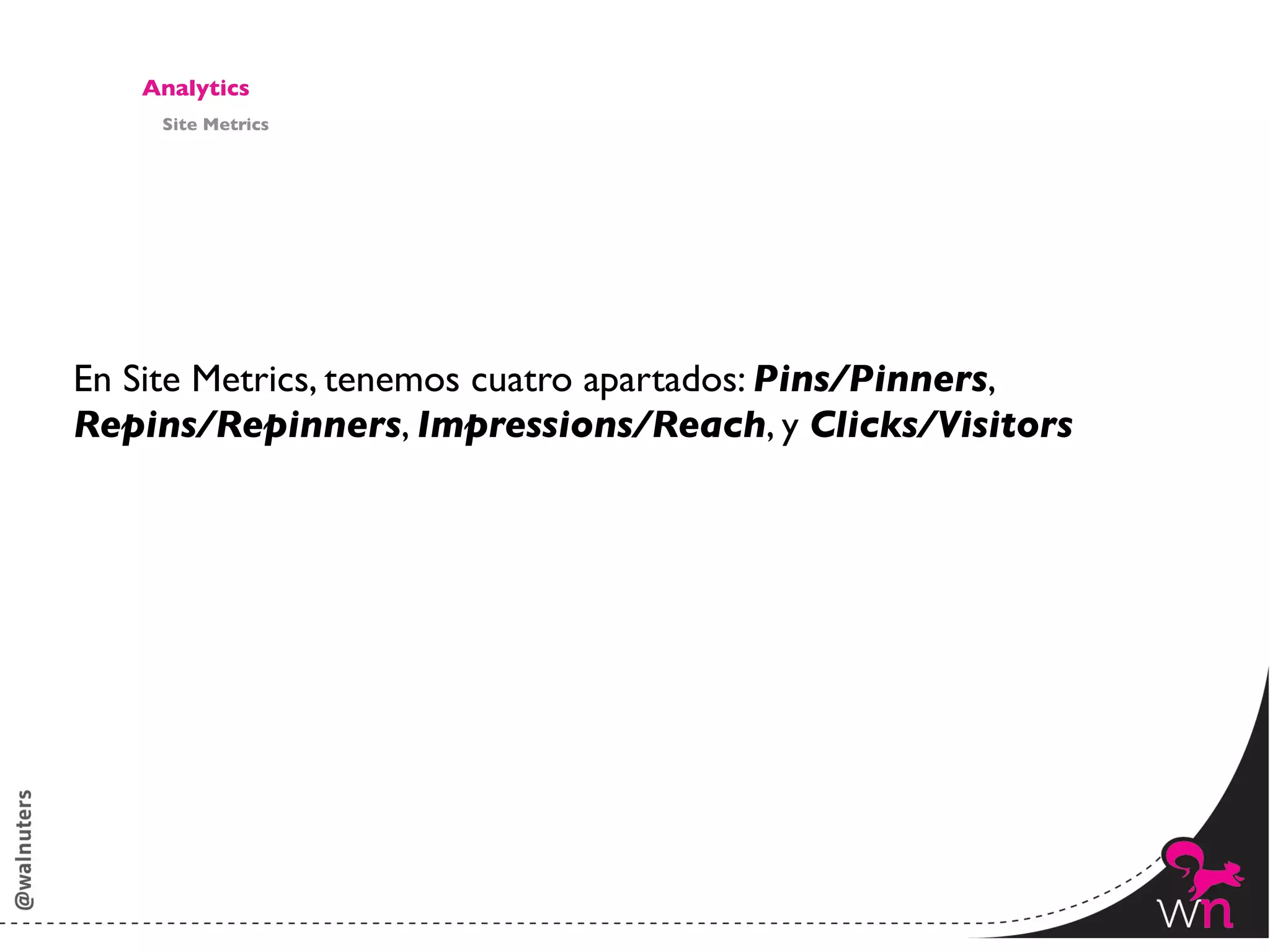 Analytics	

      Site Metrics	





En Site Metrics, tenemos cuatro apartados: Pins/Pinners, 	

Repins/Repinners, Impressions/Reach, y Clicks/Visitors	





                                                               149	
  
 