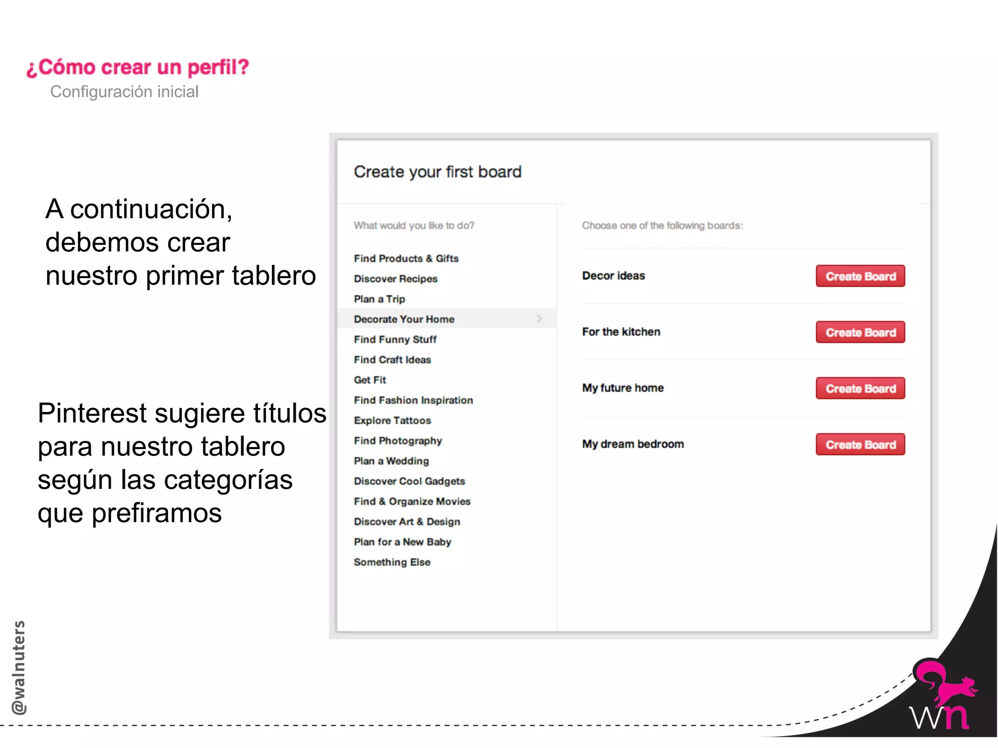 Configuración inicial




A continuación,
debemos crear
nuestro primer tablero



Pinterest sugiere títulos
para nuestro tablero
según las categorías
que prefiramos




                            20	
  
 