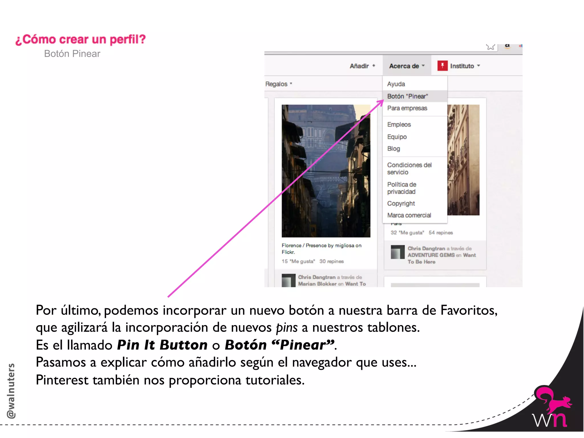 Botón Pinear




Por último, podemos incorporar un nuevo botón a nuestra barra de Favoritos,	

que agilizará la incorporación de nuevos pins a nuestros tablones.	

Es el llamado Pin It Button o Botón “Pinear”.	

Pasamos a explicar cómo añadirlo según el navegador que uses...	

Pinterest también nos proporciona tutoriales.

                                                                                 23	
  
 