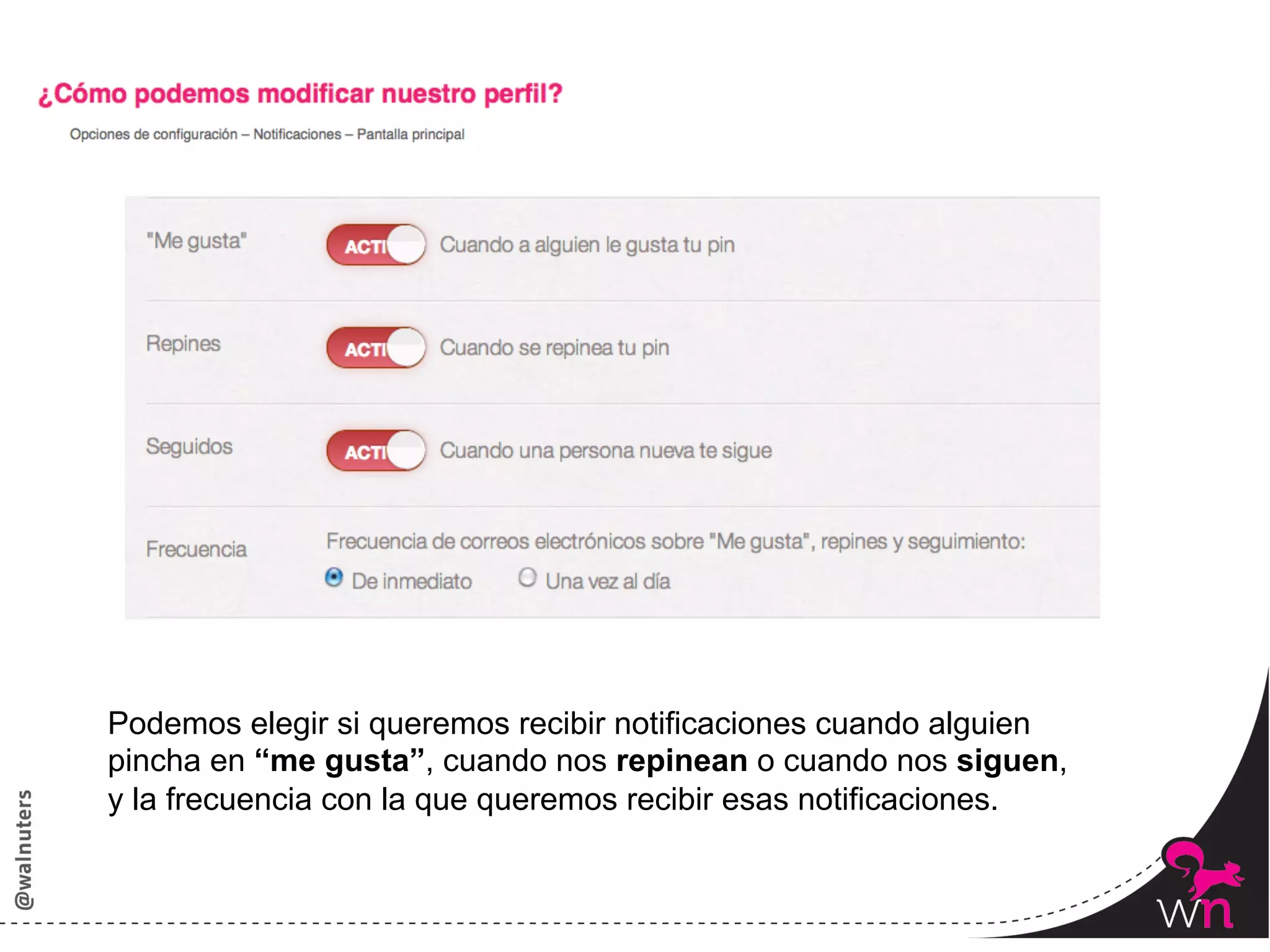 Podemos elegir si queremos recibir notificaciones cuando alguien
pincha en “me gusta”, cuando nos repinean o cuando nos siguen,
y la frecuencia con la que queremos recibir esas notificaciones.


                                                                   49	
  
 