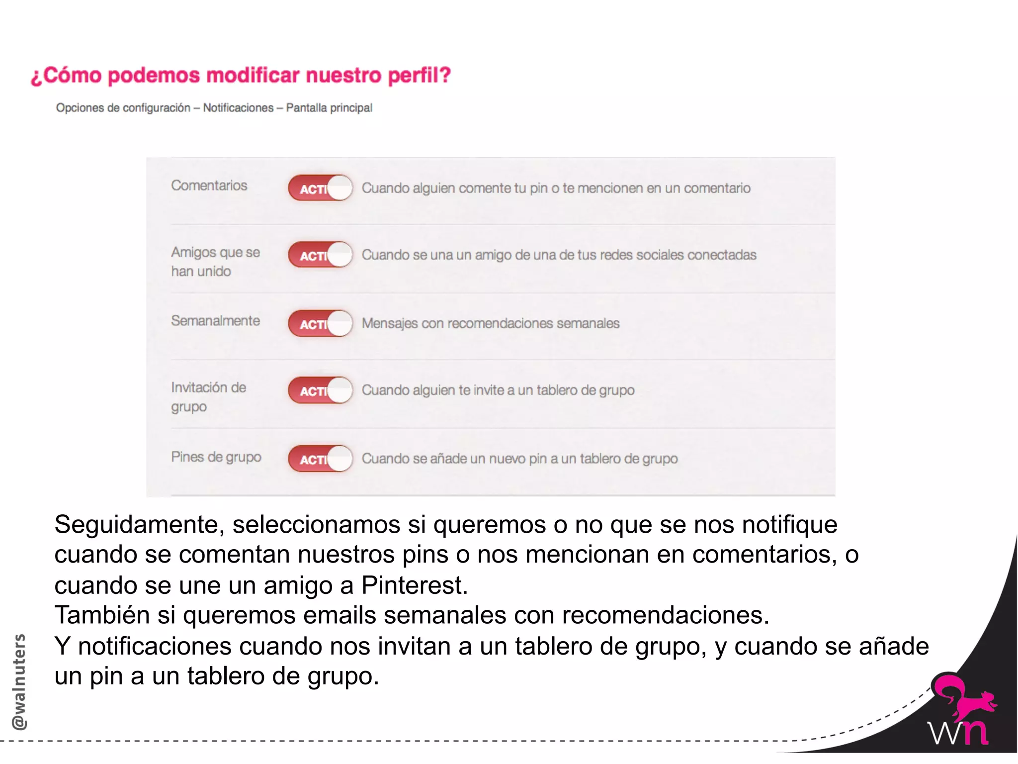 Seguidamente, seleccionamos si queremos o no que se nos notifique
cuando se comentan nuestros pins o nos mencionan en comentarios, o
cuando se une un amigo a Pinterest.
También si queremos emails semanales con recomendaciones.
Y notificaciones cuando nos invitan a un tablero de grupo, y cuando se añade
un pin a un tablero de grupo.

                                                                               50	
  
 
