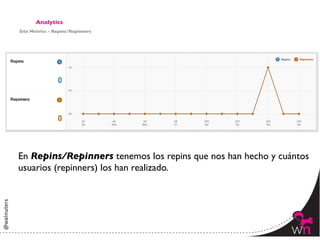Analytics	

Site Metrics – Repins/Repinners	





En Repins/Repinners tenemos los repins que nos han hecho y cuántos 	

usuarios (repinners) los han realizado. 	





                                                                151	
  
 
