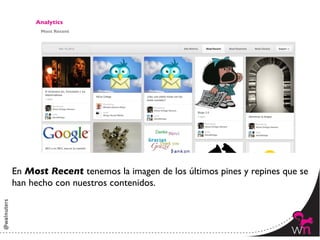 Analytics	

       Most Recent	





En Most Recent tenemos la imagen de los últimos pines y repines que se
han hecho con nuestros contenidos. 	




                                                                  154	
  
 