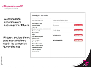 Configuración inicial




A continuación,
debemos crear
nuestro primer tablero



Pinterest sugiere títulos
para nuestro tablero
según las categorías
que prefiramos




                            20	
  
 