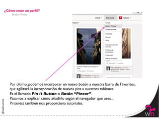 Botón Pinear




Por último, podemos incorporar un nuevo botón a nuestra barra de Favoritos,	

que agilizará la incorporación de nuevos pins a nuestros tablones.	

Es el llamado Pin It Button o Botón “Pinear”.	

Pasamos a explicar cómo añadirlo según el navegador que uses...	

Pinterest también nos proporciona tutoriales.

                                                                                 23	
  
 