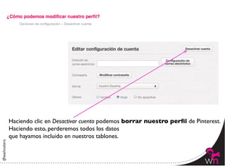 Opciones de configuración – Desactivar cuenta




Haciendo clic en Desactivar cuenta podemos borrar nuestro perﬁl de Pinterest.	

Haciendo esto, perderemos todos los datos 	

que hayamos incluido en nuestros tablones.



                                                                          45	
  
 