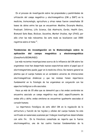 En el proceso de investigación sobre las propiedades y posibilidades de

utilización del campo magnético y electromagnético (CM y EMT) en la

medicina, biotecnología, agricultura y otras ramas fueron consultadas 18

bases de datos entre las que se encuentran: Medline, Excerpta Medica,

Predicast, Infotrac, Life Science, Cab Abstracts, Cordis, Health Care,

Biomundi Data Base, BioScan, Seconline, Market Studies, Agri (FAO), por

sólo citar las más relevantes. De este modo se localizaron casi 2000

registros sobre el tema 14.



Tendencias de investigación en la Biotecnología sobre la
aplicación      del     campo         magnético        y     electromagnético

(Consultoría BIOMUNDI):

 Las más recientes investigaciones acerca de la influencia del CM sobre los

organismos vivos han despertado nuevas expectativas sobre el papel que el

electromagnetismo puede jugar en la medicina clínica. De manera general se

plantea que el cuerpo humano es un verdadero universo de interacciones

electromagnéticas     dinámicas   y     que   las   mismas   tienen   importancia

fundamental en la fisiología de los organismos en conjunción con los

aspectos biológicos a ella asociados.

 Hace ya más de 20 años que se demostró que a las ondas cerebrales se

encuentra asociado un campo magnético muy débil, específicamente de

ondas alfa y delta; ondas similares se encuentran igualmente asociadas al

corazón humano.

  La importancia fisiológica de este débil CM en la regulación de la

estructura y función de los tejidos y células del cuerpo humano ha sido

verificado en numerosas ocasiones por trabajos investigativos desarrollados

con este fin.     En la literatura consultada se reporta que la fuerza

electromagnética, una de las cuatro fuerzas fundamentales de la


                                                                              21
 
