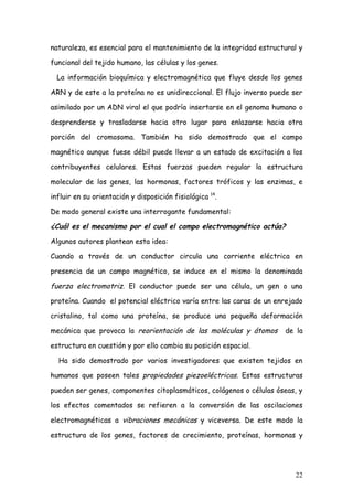 naturaleza, es esencial para el mantenimiento de la integridad estructural y

funcional del tejido humano, las células y los genes.

  La información bioquímica y electromagnética que fluye desde los genes

ARN y de este a la proteína no es unidireccional. El flujo inverso puede ser

asimilado por un ADN viral el que podría insertarse en el genoma humano o

desprenderse y trasladarse hacia otro lugar para enlazarse hacia otra

porción del cromosoma. También ha sido demostrado que el campo

magnético aunque fuese débil puede llevar a un estado de excitación a los

contribuyentes celulares. Estas fuerzas pueden regular la estructura

molecular de los genes, las hormonas, factores tróficos y las enzimas, e

influir en su orientación y disposición fisiológica 14.

De modo general existe una interrogante fundamental:

¿Cuál es el mecanismo por el cual el campo electromagnético actúa?

Algunos autores plantean esta idea:

Cuando a través de un conductor circula una corriente eléctrica en

presencia de un campo magnético, se induce en el mismo la denominada

fuerza electromotriz. El conductor puede ser una célula, un gen o una

proteína. Cuando el potencial eléctrico varía entre las caras de un enrejado

cristalino, tal como una proteína, se produce una pequeña deformación

mecánica que provoca la reorientación de las moléculas y átomos       de la

estructura en cuestión y por ello cambia su posición espacial.

  Ha sido demostrado por varios investigadores que existen tejidos en

humanos que poseen tales propiedades piezoeléctricas. Estas estructuras

pueden ser genes, componentes citoplasmáticos, colágenos o células óseas, y

los efectos comentados se refieren a la conversión de las oscilaciones

electromagnéticas a vibraciones mecánicas y viceversa. De este modo la

estructura de los genes, factores de crecimiento, proteínas, hormonas y




                                                                         22
 