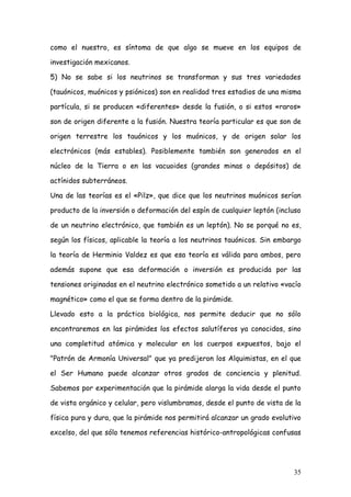 como el nuestro, es síntoma de que algo se mueve en los equipos de

investigación mexicanos.

5) No se sabe si los neutrinos se transforman y sus tres variedades

(tauónicos, muónicos y psiónicos) son en realidad tres estadios de una misma

partícula, si se producen «diferentes» desde la fusión, o si estos «raros»

son de origen diferente a la fusión. Nuestra teoría particular es que son de

origen terrestre los tauónicos y los muónicos, y de origen solar los

electrónicos (más estables). Posiblemente también son generados en el

núcleo de la Tierra o en las vacuoides (grandes minas o depósitos) de

actínidos subterráneos.

Una de las teorías es el «Pilz», que dice que los neutrinos muónicos serían

producto de la inversión o deformación del espín de cualquier leptón (incluso

de un neutrino electrónico, que también es un leptón). No se porqué no es,

según los físicos, aplicable la teoría a los neutrinos tauónicos. Sin embargo

la teoría de Herminio Valdez es que esa teoría es válida para ambos, pero

además supone que esa deformación o inversión es producida por las

tensiones originadas en el neutrino electrónico sometido a un relativo «vacío

magnético» como el que se forma dentro de la pirámide.

Llevado esto a la práctica biológica, nos permite deducir que no sólo

encontraremos en las pirámides los efectos salutíferos ya conocidos, sino

una completitud atómica y molecular en los cuerpos expuestos, bajo el

"Patrón de Armonía Universal" que ya predijeron los Alquimistas, en el que

el Ser Humano puede alcanzar otros grados de conciencia y plenitud.

Sabemos por experimentación que la pirámide alarga la vida desde el punto

de vista orgánico y celular, pero vislumbramos, desde el punto de vista de la

física pura y dura, que la pirámide nos permitirá alcanzar un grado evolutivo

excelso, del que sólo tenemos referencias histórico-antropológicas confusas




                                                                          35
 