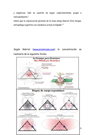 y alegóricas. Sólo es cuestión de seguir experimentando, grupal e

individualmente.”

Hasta aquí la comunicación personal de mi buen amigo Gabriel Silva Vargas,

antropólogo argentino con residencia actual en España   24
                                                             .




Según     Gabriel    (www.piramicasa.com)       la      concentración   se

realizaría de la siguiente forma:




                                                                        36
 