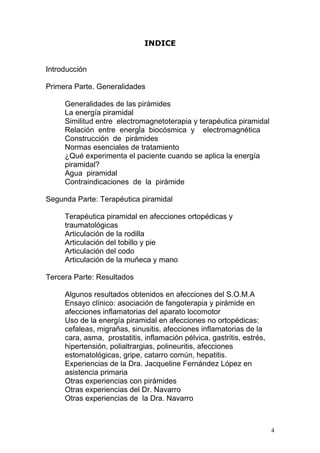 INDICE


Introducción

Primera Parte. Generalidades

     Generalidades de las pirámides
     La energía piramidal
     Similitud entre electromagnetoterapia y terapéutica piramidal
     Relación entre energĺa biocósmica y electromagnética
     Construcción de pirámides
     Normas esenciales de tratamiento
     ¿Qué experimenta el paciente cuando se aplica la energía
     piramidal?
     Agua piramidal
     Contraindicaciones de la pirámide

Segunda Parte: Terapéutica piramidal

     Terapéutica piramidal en afecciones ortopédicas y
     traumatológicas
     Articulación de la rodilla
     Articulación del tobillo y pie
     Articulación del codo
     Articulación de la muñeca y mano

Tercera Parte: Resultados

     Algunos resultados obtenidos en afecciones del S.O.M.A
     Ensayo clínico: asociación de fangoterapia y pirámide en
     afecciones inflamatorias del aparato locomotor
     Uso de la energía piramidal en afecciones no ortopédicas:
     cefaleas, migrañas, sinusitis, afecciones inflamatorias de la
     cara, asma, prostatitis, inflamación pélvica, gastritis, estrés,
     hipertensión, polialtrargias, polineuritis, afecciones
     estomatológicas, gripe, catarro común, hepatitis.
     Experiencias de la Dra. Jacqueline Fernández López en
     asistencia primaria
     Otras experiencias con pirámides
     Otras experiencias del Dr. Navarro
     Otras experiencias de la Dra. Navarro



                                                                        4
 