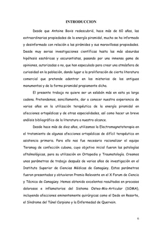 INTRODUCCION

      Desde que Antoine Bovis redescubrió, hace más de 60 años, las

extraordinarias propiedades de la energía piramidal, mucho se ha informado

y desinformado con relación a las pirámides y sus maravillosas propiedades.

Desde muy serias investigaciones científicas hasta las más absurdas

hipótesis esotéricas y oscurantistas, pasando por una inmensa gama de

opiniones, autorizadas o no, que han especulado para crear una atmósfera de

curiosidad en la población, dando lugar a la proliferación de cierta literatura

comercial que pretende adentrar en los misterios de los antiguos

monumentos y de la forma piramidal propiamente dicha.

      El presente trabajo no quiere ser un eslabón más en esta ya larga

cadena. Pretendemos, sencillamente, dar a conocer nuestra experiencia de

varios años en la utilización terapéutica de la energía piramidal en

afecciones ortopédicas y de otras especialidades, así como hacer un breve

análisis bibliográfico de la literatura a nuestro alcance.

      Desde hace más de diez años, utilizamos la Electromagnetoterapia en

el tratamiento de algunas afecciones ortopédicas de difícil terapéutica en

asistencia primaria. Para ello nos fue necesario racionalizar el equipo

Teramag de confección cubana, cuyo objetivo inicial fueron las patologías

oftalmológicas, para su utilización en Ortopedia y Traumatología. Creamos

unos parámetros de trabajo después de varios años de investigación en el

Instituto Superior de Ciencias Médicas de Camagüey. Estos parámetros

fueron presentados y obtuvieron Premio Relevante en el X Forum de Ciencia

y Técnica de Camagüey. Hemos obtenido excelentes resultados en procesos

dolorosos e inflamatorios del Sistema Osteo-Mio-Articular (SOMA),

incluyendo afecciones eminentemente quirúrgicas como el Dedo en Resorte,

el Síndrome del Túnel Carpiano y la Enfermedad de Quervain.



                                                                             6
 