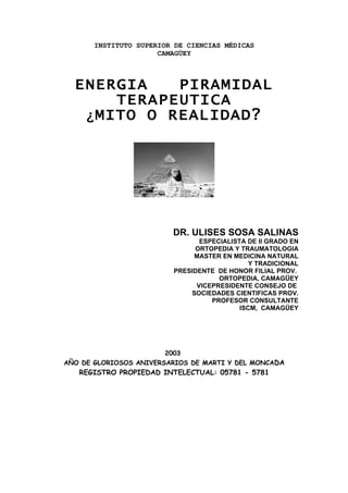 INSTITUTO SUPERIOR DE CIENCIAS MÉDICAS
                      CAMAGÜEY



  ENERGIA    PIRAMIDAL
       TERAPEUTICA
   ¿ MITO O REALIDAD?




                         DR. ULISES SOSA SALINAS
                                ESPECIALISTA DE II GRADO EN
                              ORTOPEDIA Y TRAUMATOLOGIA
                              MASTER EN MEDICINA NATURAL
                                              Y TRADICIONAL
                         PRESIDENTE DE HONOR FILIAL PROV.
                                     ORTOPEDIA, CAMAGÜEY
                               VICEPRESIDENTE CONSEJO DE
                             SOCIEDADES CIENTIFICAS PROV.
                                   PROFESOR CONSULTANTE
                                           ISCM, CAMAGÜEY




                        2003
AÑO DE GLORIOSOS ANIVERSARIOS DE MARTI Y DEL MONCADA
   REGISTRO PROPIEDAD INTELECTUAL: 05781 - 5781
 