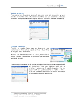 Manual de uso PDI   2009




Guardar archivos.
Para guardar un documento Notebook, debemos hacer clic en Archivo y luego
Guardar o Guardar como. Al guardar el archivo con una extensión .notebook,
podremos abrir este archivo en cualquier máquina que tenga instalado el software.




Importar y exportar
También es posible hacer que un documento que
realizamos en Notebook se exporte archivo web, archivo
de imagen, .pdf o Power Point.

Para eso sólo debemos hacer clic en Archivo, seleccionar la
opción Exportar y seleccionar la opción en que deseamos
obtener el archivo.



Otra posibilidad es cargar en el soft de la pizarra un archivo que hayamos realizado
                             en PowerPoint. Para esto debemos hacer clic en
                             Archivo, y seleccionar la opción Importar. Una vez
                             seleccionada esa opción se abrirá un cuadro de diálogo
                             que nos permitirá seleccionar el archivo PowerPoint
                             que deseamos importar a Notebook.




 1   Red de Escuelas Medias, Técnicas, Artísticas y Normales
 5   Dirección de Incorporación de Tecnologías (INTEC)
     Dirección General de Planeamiento Educativo
 