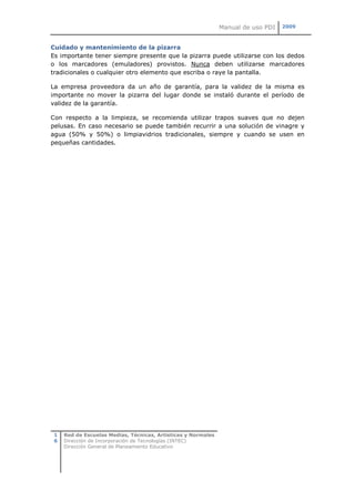 Manual de uso PDI   2009



Cuidado y mantenimiento de la pizarra
Es importante tener siempre presente que la pizarra puede utilizarse con los dedos
o los marcadores (emuladores) provistos. Nunca deben utilizarse marcadores
tradicionales o cualquier otro elemento que escriba o raye la pantalla.

La empresa proveedora da un año de garantía, para la validez de la misma es
importante no mover la pizarra del lugar donde se instaló durante el período de
validez de la garantía.

Con respecto a la limpieza, se recomienda utilizar trapos suaves que no dejen
pelusas. En caso necesario se puede también recurrir a una solución de vinagre y
agua (50% y 50%) o limpiavidrios tradicionales, siempre y cuando se usen en
pequeñas cantidades.




 1   Red de Escuelas Medias, Técnicas, Artísticas y Normales
 6   Dirección de Incorporación de Tecnologías (INTEC)
     Dirección General de Planeamiento Educativo
 