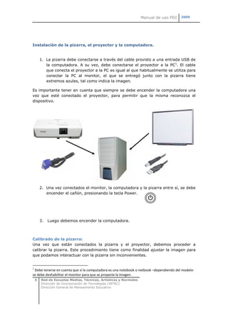 Manual de uso PDI     2009




Instalación de la pizarra, el proyector y la computadora.


        1. La pizarra debe conectarse a través del cable provisto a una entrada USB de
           la computadora. A su vez, debe conectarse el proyector a la PC1. El cable
           que conecta el proyector a la PC es igual al que habitualmente se utiliza para
           conectar la PC al monitor, el que se entregó junto con la pizarra tiene
           extremos azules, tal como indica la imagen.

Es importante tener en cuenta que siempre se debe encender la computadora una
vez que esté conectado el proyector, para permitir que la misma reconozca el
dispositivo.




        2. Una vez conectados el monitor, la computadora y la pizarra entre sí, se debe
           encender el cañón, presionando la tecla Power.




        3.   Luego debemos encender la computadora.



Calibrado de la pizarra:
Una vez que están conectados la pizarra y el proyector, debemos proceder a
calibrar la pizarra. Este procedimiento tiene como finalidad ajustar la imagen para
que podamos interactuar con la pizarra sin inconvenientes.


1
 Debe tenerse en cuenta que si la computadora es una notebook o netbook –dependiendo del modelo-
se debe deshabilitar el monitor para que se proyecte la imagen.
    3   Red de Escuelas Medias, Técnicas, Artísticas y Normales
        Dirección de Incorporación de Tecnologías (INTEC)
        Dirección General de Planeamiento Educativo
 