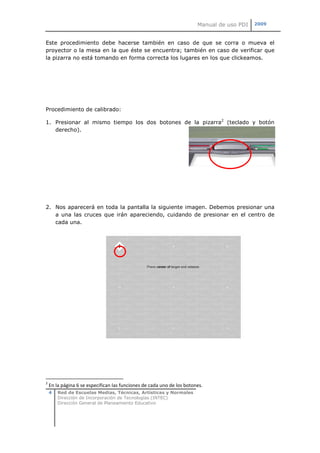 Manual de uso PDI   2009



Este procedimiento debe hacerse también en caso de que se corra o mueva el
proyector o la mesa en la que éste se encuentra; también en caso de verificar que
la pizarra no está tomando en forma correcta los lugares en los que clickeamos.




Procedimiento de calibrado:

1. Presionar al mismo tiempo los dos botones de la pizarra2 (teclado y botón
   derecho).




2. Nos aparecerá en toda la pantalla la siguiente imagen. Debemos presionar una
   a una las cruces que irán apareciendo, cuidando de presionar en el centro de
   cada una.




2
    En la página 6 se especifican las funciones de cada uno de los botones.
    4   Red de Escuelas Medias, Técnicas, Artísticas y Normales
        Dirección de Incorporación de Tecnologías (INTEC)
        Dirección General de Planeamiento Educativo
 