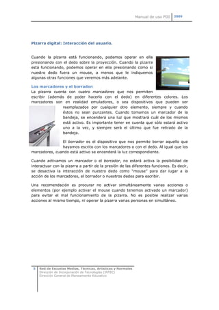 Manual de uso PDI   2009




Pizarra digital: Interacción del usuario.


Cuando la pizarra está funcionando, podemos operar en ella
presionando con el dedo sobre la proyección. Cuando la pizarra
está funcionando, podemos operar en ella presionando como si
nuestro dedo fuera un mouse, a menos que le indiquemos
algunas otras funciones que veremos más adelante.

Los marcadores y el borrador:
La pizarra cuenta con cuatro marcadores que nos permiten
escribir (además de poder hacerlo con el dedo) en diferentes colores. Los
marcadores son en realidad emuladores, o sea dispositivos que pueden ser
               reemplazados por cualquier otro elemento, siempre y cuando
               éstos no sean punzantes. Cuando tomamos un marcador de la
               bandeja, se encenderá una luz que mostrará cuál de los mismos
               está activo. Es importante tener en cuenta que sólo estará activo
               uno a la vez, y siempre será el último que fue retirado de la
               bandeja.

               El borrador es el dispositivo que nos permite borrar aquello que
               hayamos escrito con los marcadores o con el dedo. Al igual que los
marcadores, cuando está activo se encenderá la luz correspondiente.

Cuando activamos un marcador o el borrador, no estará activa la posibilidad de
interactuar con la pizarra a partir de la presión de las diferentes funciones. Es decir,
se desactiva la interacción de nuestro dedo como “mouse” para dar lugar a la
acción de los marcadores, el borrador o nuestros dedos para escribir.

Una recomendación es procurar no activar simultáneamente varias acciones o
elementos (por ejemplo activar el mouse cuando tenemos activado un marcador)
para evitar el mal funcionamiento de la pizarra. No es posible realizar varias
acciones al mismo tiempo, ni operar la pizarra varias personas en simultáneo.




 5   Red de Escuelas Medias, Técnicas, Artísticas y Normales
     Dirección de Incorporación de Tecnologías (INTEC)
     Dirección General de Planeamiento Educativo
 
