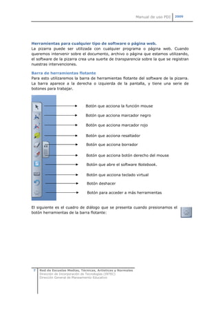 Manual de uso PDI   2009




Herramientas para cualquier tipo de software o página web.
La pizarra puede ser utilizada con cualquier programa o página web. Cuando
queremos intervenir sobre el documento, archivo o página que estamos utilizando,
el software de la pizarra crea una suerte de transparencia sobre la que se registran
nuestras intervenciones.

Barra de herramientas flotante
Para esto utilizaremos la barra de herramientas flotante del software de la pizarra.
La barra aparece a la derecha o izquierda de la pantalla, y tiene una serie de
botones para trabajar.



                                Botón que acciona la función mouse

                                Botón que acciona marcador negro

                                Botón que acciona marcador rojo

                                Botón que acciona resaltador

                                Botón que acciona borrador

                                Botón que acciona botón derecho del mouse

                                Botón que abre el software Notebook.

                                Botón que acciona teclado virtual

                                Botón deshacer

                                 Botón para acceder a más herramientas



El siguiente es el cuadro de diálogo que se presenta cuando presionamos el
botón herramientas de la barra flotante:




 7   Red de Escuelas Medias, Técnicas, Artísticas y Normales
     Dirección de Incorporación de Tecnologías (INTEC)
     Dirección General de Planeamiento Educativo
 