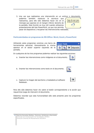 Manual de uso PDI   2009




     3. Una vez que realizamos una intervención en un archivo o documento,
        podemos      también    restaurar   la   escritura   que
        realizamos, para ello sólo debemos hacer clic en el
        mensaje que aparece en el margen inferior derecho de
        la pantalla. Esta función es muy útil cuando utilizamos
        presentaciones del tipo PowerPoint, ya que nos permite
        pasar de diapositiva y recuperar las intervenciones realizadas.



Particularidades en programas de MS Office: Word, Excel y PowerPoint


Utilizando estos programas veremos una barra de
herramientas adicional. Generalmente la misma
aparece en el sector superior izquierdo de la
pantalla.

En cualquiera de los tres programas podemos realizar las siguientes acciones:

     a. Insertar las intervenciones como imágenes en el documento.




     b. Insertar las intervenciones como texto en el documento.




     c. Capturar la imagen del escritorio y trasladarla al software
        Notebook.



Para ello sólo debemos hacer clic sobre el botón correspondiente a la acción que
requerimos luego de intervenir el documento.

Debemos recordar que esta funcionalidad sólo está presente para los programas
especificados.




 9   Red de Escuelas Medias, Técnicas, Artísticas y Normales
     Dirección de Incorporación de Tecnologías (INTEC)
     Dirección General de Planeamiento Educativo
 