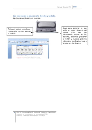 Manual de uso PDI   2009




      Los botones de la pizarra: clic derecho y teclado.
      La pizarra cuenta con dos botones:




                                                                            Sirve para accionar lo que
Activa un teclado virtual que
                                                                            sería el botón derecho del
nos permite ingresar texto en
                                                                            mouse.     Cada     vez     que
la pizarra.
                                                                            necesitemos activar el clic
                                                                            derecho, debemos presionar
                                                                            el botón y nuestra próxima
                                                                            interacción con la pizarra va a
                                                                            simular un clic derecho.




       6   Red de Escuelas Medias, Técnicas, Artísticas y Normales
           Dirección de Incorporación de Tecnologías (INTEC)
           Dirección General de Planeamiento Educativo
 